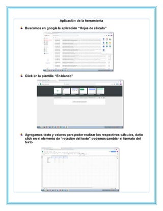 Aplicación de la herramienta
Buscamos en google la aplicación “Hojas de cálculo”
Click en la plantilla “En blanco”
Agregamos texto y valores para poder realizar los respectivos cálculos, daño
click en el elemento de “rotación del texto” podemos cambiar el formato del
texto
 