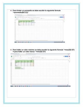 Para hhalar un promedio se debe escribir la siguiente fórmula
“=promedio(B2:C2)”
Para hallar un valor máximo se debe escribir la siguiente fórmula “=max(G2:G7)
Y para hallar un valor menor “=min(G2:G7)
 