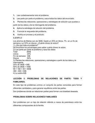 1. Lee cuidadosamente todo el problema.
2. Lee parte por parte el problema y saca todos los datos del enunciado.
3. Plantea las relaciones, operaciones y estrategias de solución que puedas a
partir de los datos y de la interrogante del problema.
4. Aplica la estrategia de solución del problema.
5. Formula la respuesta del problema.
6. Verifica el proceso y el producto.
EJEMPLO
Los ahorros de Matías son de 360$. Gastó un 25% en libros, 7% en un fin de
semana y un 53% en discos. ¿Cuánto dinero le sobra?
1) ¿De qué trata el problema?
De encontrar los porcentajes para saber cuánto dinero le sobra.
2) Lee parte por parte el problema y saca los datos
Total 360$
Libros 25%
Fin de semana 30$
Discos 50%
3) Plantea las relaciones, operaciones y estrategias a partir de los datos y la
interrogante.
25% de 360$ = 90$
50% de 360$ = 180$
90 + 180 + 30 = 300$
360 - 300 = 60$
4) Le sobra 60$
LECCIÓN 3: PROBLEMAS DE RELACIONES DE PARTE- TODO Y
FAMILIARES.
En este tipo de problemas unimos un conjunto de partes conocidas para formar
diferentes cantidades y para generar equilibrios entre las partes.
Son problemas donde se relacionan partes para formar una totalidad deseada.
PROBLEMAS SOBRE RELACIONES FAMILIARES
Son problemas con un tipo de relación referido a nexos de parentesco entre los
diferentes componentes de la familia
 