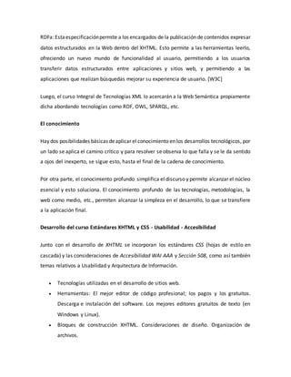 RDFa: Estaespecificaciónpermite a los encargados de la publicación de contenidos expresar
datos estructurados en la Web dentro del XHTML. Esto permite a las herramientas leerlo,
ofreciendo un nuevo mundo de funcionalidad al usuario, permitiendo a los usuarios
transferir datos estructurados entre aplicaciones y sitios web, y permitiendo a las
aplicaciones que realizan búsquedas mejorar su experiencia de usuario. [W3C]
Luego, el curso Integral de Tecnologías XML lo acercarán a la Web Semántica propiamente
dicha abordando tecnologías como RDF, OWL, SPARQL, etc.
El conocimiento
Hay dos posibilidades básicas deaplicar el conocimiento en los desarrollos tecnológicos, por
un lado se aplica el camino crítico y para resolver se observa lo que falla y se le da sentido
a ojos del inexperto, se sigue esto, hasta el final de la cadena de conocimiento.
Por otra parte, el conocimiento profundo simplifica el discurso y permite alcanzar el núcleo
esencial y esto soluciona. El conocimiento profundo de las tecnologías, metodologías, la
web como medio, etc., permiten alcanzar la simpleza en el desarrollo, lo que se transfiere
a la aplicación final.
Desarrollo del curso Estándares XHTML y CSS - Usabilidad - Accesibilidad
Junto con el desarrollo de XHTML se incorporan los estándares CSS (hojas de estilo en
cascada) y las consideraciones de Accesibilidad WAI AAA y Sección 508, como así también
temas relativos a Usabilidad y Arquitectura de Información.
 Tecnologías utilizadas en el desarrollo de sitios web.
 Herramientas: El mejor editor de código profesional; los pagos y los gratuitos.
Descarga e instalación del software. Los mejores editores gratuitos de texto (en
Windows y Linux).
 Bloques de construcción XHTML. Consideraciones de diseño. Organización de
archivos.
 