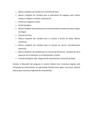  Marcas completas del standard en el formato de texto.
 Marcas completas del standard para el tratamiento de imágenes web. Gráfica
relativa a imágenes. Formatos, optimización.
 Diseño con imágenes y texto.
 Diseño de página.
 Marcas completas delstandard para lacreación de todos los tipos de enlaces.Mapas
de imagen.
 Creación de listas.
 Marcas completas del standard para la creación y diseño de tablas. Marcas
semánticas.
 Marcas completas del standard para la creación de marcos. Consideraciones
especiales.
 Marcas completas del standard para la creación de formularios. Comprensión de la
operación de un formulario en el lado Servidor y Cliente.
 Creación de páginas web. Integración de conocimientos. Aclaración de dudas.
Durante el desarrollo del programa el alumno deberá crear numerosas páginas web
incluyendo los conocimientos de cada estadío. Recibirá como apoyo a las clases, material
teórico para consulta y ampliación de conocimientos.
 