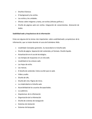  Diseños Elásticos
 El background y los estilos.
 Los estilos y las unidades.
 Efectos sobre imágenes y texto, con estilos (efectos gráficos.)
 Diseño de páginas web con estilos. Integración de conocimientos. Aclaración de
dudas.
Usabilidad web y Arquitectura de la información
Estos son algunos de los temas más importantes sobre usabilidad web y arquitectura de la
información, que se tratan durante el curso de Estándares Web.
 Usabilidad: Conceptos generales. Su necesidad en el diseño web.
 Diseño de página. Separación del contenido y el formato. Diseño líquido.
 Actualización en el uso de tecnologías.
 Los tiempos de respuestas en un sitio web.
 Usabilidad en los enlaces web.
 Las hojas de estilo.
 Los marcos.
 El diseño de contenido. Cómo escribir para la web.
 Video y audio.
 Diseño de URL.
 Diseño del sitio. Página de inicio.
 La simplicidad en el diseño web.
 Accesibilidad de los usuarios discapacitados.
 La audiencia.
 Arquitectura de la información
 Organización de la información
 Diseño de sistemas de navegación
 Sistemas de rotulación
 Sistemas de búsqueda
 