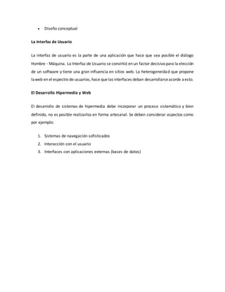  Diseño conceptual
La Interfaz de Usuario
La interfaz de usuario es la parte de una aplicación que hace que sea posible el diálogo
Hombre - Máquina. La Interfaz de Usuario se convirtió en un factor decisivo para la elección
de un software y tiene una gran influencia en sitios web. La heterogeneidad que propone
laweb en el espectro de usuarios, hace que las interfaces deban desarrollarseacorde aesto.
El Desarrollo Hipermedia y Web
El desarrollo de sistemas de hipermedia debe incorporar un proceso sistemático y bien
definido, no es posible realizarlos en forma artesanal. Se deben considerar aspectos como
por ejemplo:
1. Sistemas de navegación sofisticados
2. Interacción con el usuario
3. Interfaces con aplicaciones externas (bases de datos)
 