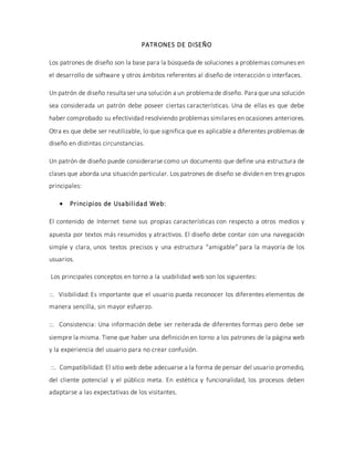 PATRONES DE DISEÑO
Los patrones de diseño son la base para la búsqueda de soluciones a problemas comunes en
el desarrollo de software y otros ámbitos referentes al diseño de interacción o interfaces.
Un patrón de diseño resulta ser una solución a un problema de diseño. Para que una solución
sea considerada un patrón debe poseer ciertas características. Una de ellas es que debe
haber comprobado su efectividad resolviendo problemas similares en ocasiones anteriores.
Otra es que debe ser reutilizable, lo que significa que es aplicable a diferentes problemas de
diseño en distintas circunstancias.
Un patrón de diseño puede considerarse como un documento que define una estructura de
clases que aborda una situación particular. Los patrones de diseño se dividen en tres grupos
principales:
 Principios de Usabilidad Web:
El contenido de Internet tiene sus propias características con respecto a otros medios y
apuesta por textos más resumidos y atractivos. El diseño debe contar con una navegación
simple y clara, unos textos precisos y una estructura “amigable” para la mayoría de los
usuarios.
Los principales conceptos en torno a la usabilidad web son los siguientes:
::. Visibilidad: Es importante que el usuario pueda reconocer los diferentes elementos de
manera sencilla, sin mayor esfuerzo.
::. Consistencia: Una información debe ser reiterada de diferentes formas pero debe ser
siempre la misma. Tiene que haber una definición en torno a los patrones de la página web
y la experiencia del usuario para no crear confusión.
::. Compatibilidad: El sitio web debe adecuarse a la forma de pensar del usuario promedio,
del cliente potencial y el público meta. En estética y funcionalidad, los procesos deben
adaptarse a las expectativas de los visitantes.
 