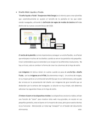  Diseño Web Líquido o Fluido.
"Diseño líquido o fluido" (Responsive Web Design) es la técnica para crear plantillas
que automáticamente se ajustan al tamaño de la pantalla en las que están
siendo navegadas, utilizando la definición de reglas de medios de destino definidas
dentro de las nuevas características del CSS3.
El ancho de la plantilla: Lomásimportantees conseguir un ancho flexible, es el factor
que entorpece muchos de los diseños cuando se ven en las pantallas más pequeñas.
Crear contenedores que se extiendan o se recojan en las diferentes resoluciones. No
hay un truco, solo es cambiar la forma de crear las columnas de tu hoja de estilo.
Las imágenes: Un tema a tener en cuenta cuando se pasa de ancho fijo a diseño
fluido, son las imágenes en el HTML (los elementos <img>). Un archivo de imagen,
en su mayor parte es un archivo de tamaño fijo que no se redimensiona, esto puede
dar errores en la presentación del diseño con imágenes de gran tamaño que se
desbordan por la ventana del navegador, la solución es muy simple, solo debemos
adicionar las siguientes líneas en la hoja de estilo.
Eliminar el zoom enlos dispositivos móviles: Los dispositivos celulares o tablas utilizan
una función de "zoom" para mostrar sitios web muy grandes, en escala en sus
pequeñas pantallas, esto es bueno en la mayoría de casos, pero para nuestra técnica
no es funcional. Adicionando un meta tag "viewport" en el header del documento
eliminamos esta:
 