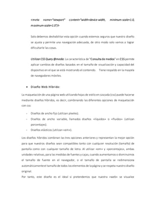 <meta name="viewport" content="width=device-width, minimum-scale=1.0,
maximum-scale=1.0"/>
Solo debemos deshabilitar esta opción cuando estemos seguros que nuestro diseño
se ajusta y permite una navegación adecuada, de otro modo solo vamos a lograr
dificultarle las cosas.
Utilizar CSS Query @media: La característica de "Consulta de medios" en CSS permite
aplicar cambios de diseños basados en el tamaño de visualización y capacidad del
dispositivo en el que se está mostrando el contenido. Tiene respaldo en la mayoría
de navegadores móviles.
 Diseño Web Híbrido:
La maquetación de una página web utilizando hojas de estilo en cascada (css) puede hacerse
mediante diseños híbridos, es decir, combinando las diferentes opciones de maquetación
con css:
- Diseños de ancho fijo (utilizan píxeles).
- Diseños de ancho variable, llamados diseños «líquidos» o «fluidos» (utilizan
porcentajes).
- Diseños elásticos (utilizan «em»).
Los diseños híbridos combinan las tres opciones anteriores y representan la mejor opción
para que nuestros diseños sean compatibles tanto con cualquier resolución (tamaño) de
pantalla como con cualquier tamaño de letra. Al utilizar «em» y «porcentajes», ambas
unidades relativas, para las medidas de fuentes y cajas, cuando aumentamos o disminuimos
el tamaño de fuente en el navegador, o el tamaño de pantalla se redimensiona
automáticamenteel tamaño de todos los elementos de la página y se respeta nuestro diseño
original.
Por tanto, este diseño es el ideal si pretendemos que nuestra «web» se visualice
 