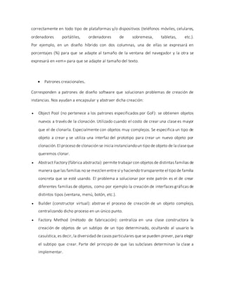 correctamente en todo tipo de plataformas y/o dispositivos (teléfonos móviles, celulares,
ordenadores portátiles, ordenadores de sobremesa, tabletas, etc.).
Por ejemplo, en un diseño híbrido con dos columnas, una de ellas se expresará en
porcentajes (%) para que se adapte al tamaño de la ventana del navegador y la otra se
expresará en «em» para que se adapte al tamaño del texto.
 Patrones creacionales.
Corresponden a patrones de diseño software que solucionan problemas de creación de
instancias. Nos ayudan a encapsular y abstraer dicha creación:
 Object Pool (no pertenece a los patrones especificados por GoF): se obtienen objetos
nuevos a través de la clonación. Utilizado cuando el costo de crear una clase es mayor
que el de clonarla. Especialmente con objetos muy complejos. Se especifica un tipo de
objeto a crear y se utiliza una interfaz del prototipo para crear un nuevo objeto por
clonación.El proceso de clonación se inicia instanciandoun tipo de objeto de la claseque
queremos clonar.
 Abstract Factory (fábrica abstracta): permite trabajar con objetos de distintas familias de
manera que las familias no se mezclen entre sí y haciendo transparente el tipo de familia
concreta que se esté usando. El problema a solucionar por este patrón es el de crear
diferentes familias de objetos, como por ejemplo la creación de interfaces gráficas de
distintos tipos (ventana, menú, botón, etc.).
 Builder (constructor virtual): abstrae el proceso de creación de un objeto complejo,
centralizando dicho proceso en un único punto.
 Factory Method (método de fabricación): centraliza en una clase constructora la
creación de objetos de un subtipo de un tipo determinado, ocultando al usuario la
casuística, es decir, la diversidad de casos particulares que se pueden prever, para elegir
el subtipo que crear. Parte del principio de que las subclases determinan la clase a
implementar.
 