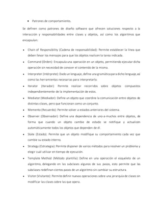  Patrones de comportamiento.
Se definen como patrones de diseño software que ofrecen soluciones respecto a la
interacción y responsabilidades entre clases y objetos, así como los algoritmos que
encapsulan:
 Chain of Responsibility (Cadena de responsabilidad): Permite establecer la línea que
deben llevar los mensajes para que los objetos realicen la tarea indicada.
 Command (Orden): Encapsula una operación en un objeto, permitiendo ejecutar dicha
operación sin necesidad de conocer el contenido de la misma.
 Interpreter (Intérprete): Dado un lenguaje, define una gramática para dicho lenguaje,así
como las herramientas necesarias para interpretarlo.
 Iterator (Iterador): Permite realizar recorridos sobre objetos compuestos
independientemente de la implementación de estos.
 Mediator (Mediador): Define un objeto que coordine la comunicación entre objetos de
distintas clases, pero que funcionan como un conjunto.
 Memento (Recuerdo): Permite volver a estados anteriores del sistema.
 Observer (Observador): Define una dependencia de uno-a-muchos entre objetos, de
forma que cuando un objeto cambie de estado se notifique y actualicen
automáticamente todos los objetos que dependen de él.
 State (Estado): Permite que un objeto modifique su comportamiento cada vez que
cambie su estado interno.
 Strategy (Estrategia): Permite disponer de varios métodos para resolver un problema y
elegir cuál utilizar en tiempo de ejecución.
 Template Method (Método plantilla): Define en una operación el esqueleto de un
algoritmo, delegando en las subclases algunos de sus pasos, esto permite que las
subclases redefinan ciertos pasos de un algoritmo sin cambiar su estructura.
 Visitor (Visitante): Permite definir nuevas operaciones sobre una jerarquía de clases sin
modificar las clases sobre las que opera.
 