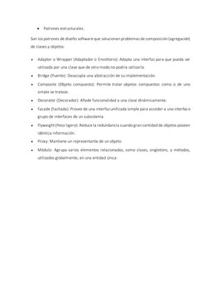  Patrones estructurales.
Son los patrones de diseño software que solucionan problemas de composición (agregación)
de clases y objetos:
 Adapter o Wrapper (Adaptador o Envoltorio): Adapta una interfaz para que pueda ser
utilizada por una clase que de otro modo no podría utilizarla.
 Bridge (Puente): Desacopla una abstracción de su implementación.
 Composite (Objeto compuesto): Permite tratar objetos compuestos como si de uno
simple se tratase.
 Decorator (Decorador): Añade funcionalidad a una clase dinámicamente.
 Facade (Fachada): Provee de una interfaz unificada simple para acceder a una interfaz o
grupo de interfaces de un subsistema.
 Flyweight (Peso ligero): Reduce la redundancia cuando gran cantidad de objetos poseen
idéntica información.
 Proxy: Mantiene un representante de un objeto.
 Módulo: Agrupa varios elementos relacionados, como clases, singletons, y métodos,
utilizados globalmente, en una entidad única.
 