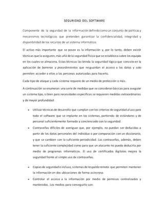 SEGURIDAD DEL SOFTWARE
Componente de la seguridad de la información definido como un conjunto de políticas y
mecanismos tecnológicos que pretenden garantizar la confidencialidad, integridad y
disponibilidad de los recursos de un sistema informático.
El activo más importante que se posee es la información y, por lo tanto, deben existir
técnicas que la aseguren, más allá de la seguridad física que se establezca sobre los equipos
en los cuales se almacena. Estas técnicas las brinda la seguridad lógica que consiste en la
aplicación de barreras y procedimientos que resguardan el acceso a los datos y solo
permiten acceder a ellos a las personas autorizadas para hacerlo.
Cada tipo de ataque y cada sistema requiere de un medio de protección o más.
A continuación se enumeran una serie de medidas que se consideran básicas para asegurar
un sistema tipo, si bien para necesidades específicas se requieren medidas extraordinarias
y de mayor profundidad:
 Utilizar técnicas de desarrollo que cumplan con los criterios de seguridad aluso para
todo el software que se implante en los sistemas, partiendo de estándares y de
personal suficientemente formado y concienciado con la seguridad.
 Contraseñas difíciles de averiguar que, por ejemplo, no puedan ser deducidas a
partir de los datos personales del individuo o por comparación con un diccionario,
y que se cambien con la suficiente periodicidad. Las contraseñas, además, deben
tener la suficiente complejidad como para que un atacante no pueda deducirla por
medio de programas informáticos. El uso de certificados digitales mejora la
seguridad frente al simple uso de contraseñas.
 Copias de seguridad e incluso, sistemas derespaldo remoto que permiten mantener
la información en dos ubicaciones de forma asíncrona.
 Controlar el acceso a la información por medio de permisos centralizados y
mantenidos. Los medios para conseguirlo son:
 