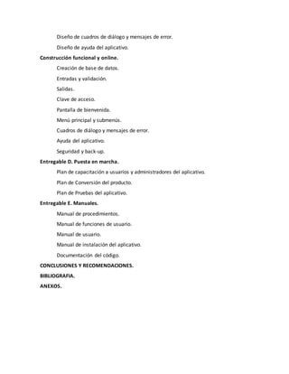 Diseño de cuadros de diálogo y mensajes de error.
Diseño de ayuda del aplicativo.
Construcción funcional y online.
Creación de base de datos.
Entradas y validación.
Salidas.
Clave de acceso.
Pantalla de bienvenida.
Menú principal y submenús.
Cuadros de diálogo y mensajes de error.
Ayuda del aplicativo.
Seguridad y back-up.
Entregable D. Puesta en marcha.
Plan de capacitación a usuarios y administradores del aplicativo.
Plan de Conversión del producto.
Plan de Pruebas del aplicativo.
Entregable E. Manuales.
Manual de procedimientos.
Manual de funciones de usuario.
Manual de usuario.
Manual de instalación del aplicativo.
Documentación del código.
CONCLUSIONES Y RECOMENDACIONES.
BIBLIOGRAFIA.
ANEXOS.
 