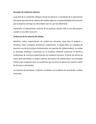 Concepto de calidad de software.
La gestión de la calidad del software incluye los procesos y actividades de la organización
ejecutante que determinan políticas de calidad,objetivos y responsabilidades de talmanera
que el proyecto satisfaga las necesidades para las que fue adelantado.
Implementa el mejoramiento continuo de los procesos durante todo el ciclo del proyecto
cuando se considere necesario.
Tendencias de los sistemas de calidad.
Identificar cuáles requerimientos de calidad son relevantes tanto para el producto y
formalizar cómo el proyecto demostrará cumplimiento. El equipo debe ser cuidadoso de
preservar uno de los principios fundamentales de la gestión de calidad moderna: La calidad
es planeada, diseñada y construida, no se incorpora mediante inspección. El beneficio
fundamental de satisfacer requerimientos de calidad es minimizar el hecho de realizar de
nuevo parte del trabajo. La mejora continua del proceso de calidad reduce las actividades
inútiles y que no agreganvalor, lo cualpermite que los procesos operen con mayores niveles
de eficiencia y efectividad.
Es el proceso de monitorear y registrar resultados con el objetivo de recomendar cambios
necesarios.
 