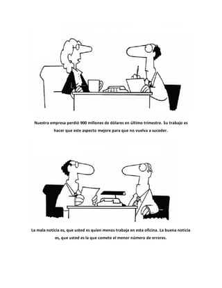 Nuestra empresa perdió 900 millones de dólares en último trimestre. Su trabajo es
hacer que este aspecto mejore para que no vuelva a suceder.
La mala noticia es, que usted es quien menos trabaja en esta oficina. La buena noticia
es, que usted es la que comete el menor número de errores.
 