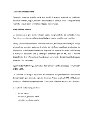La sencillez en el desarrollo
Desarrollar proyectos sencillos en la web, es difícil. Alcanzar un estado de simplicidad
operativa confiable, segura, robusta y de calidad es un objetivo al que se llega en forma
razonada, a través de un camino tecnológico y metodológico.
Integración de Objetos
Las aplicaciones de gran calidad integran objetos con propiedades de cualidades reales.
Para ello se necesitan, tecnologías de calidad y un trabajo, sencillamente exquisito.
Sitios y Aplicaciones Web con las funciones necesarias, tecnologías de calidad y un trabajo
artesanal que considere patrones de diseño de interfaces, usabilidad, arquitectura de
información, la sencillez en el desarrollo, programación acorde al desarrollo de software y
el manejo de estándares web y tecnologías semánticas para XHTML, para la máxima
disponibilidad de la información en la web, crean herramientas de notable calidad, seguras
y robustas. Son inversiones.
Ingeniería de Usabilidad y Arquitectura de información en los canales de comunicación
XHTML y XML
Los sitios web van a seguir requiriendo desarrollos que incluyan usabilidad y arquitectura
de información; pero en modos y grados diferentes. Ambos canales, XHTML y XML, tienen
estructuras y funcionalidades diferentes. Es necesario saber que las cosas han cambiado:
El canal web tradicional que incluye:
 código fuente,
 transmisor, protocolo HTTP,
 receptor, agente de usuario
 