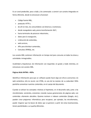 Es un canal predecible, pese a todo; y ha comenzado a convivir con canales integrados en
forma diferente, desde lo estructural y funcional:
 Código fuente XML,
 protocolo HTTP y
 de allí en más, los consumidores son diversos y numerosos;
 desde navegadores web, previa transformación XSLT,
 hasta terminales de procesos industriales,
 datos para la navegación,
 sindicación de contenidos,
 web services,
 APIs para distribuir contenidos,
 Consultas SPARQL, etc.
Los canales XML contienen información en tiempo real para consumo en todas las áreas y
actividades inimaginables.
Usabilidad y Arquitectura de información son requeridas en grado y modo distintos, en
estructuras con canales XML.
Páginas Web XHTML + RDFa
Identificar información para que un software pueda hacer algo con ella es acercarnos a la
web semántica; ello no ocurre con HTML, es una de las razones de su caducidad. RDFa
posibilita semantizar nuestros contenidos, en el cuerpo del documento.
Cuando se utilizan los conceptos relativos al hipertexto, en el desarrollo web, junto a los
microformatos existentes, estaremos creando nuevas generaciones de páginas web, con
contenidos altamente ubicables. Quienes rastrean e indexan contenidos (Google, etc.),
pueden crear programas informáticos para recuperar, por ejemplo, los microformatos,
puede imaginar que las bases de datos que se generan a partir de estas localizaciones,
tienen posibilidades y un quality diferentes.
 