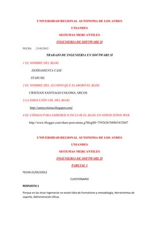 UNIVERSIDAD REGIONAL AUTONOMA DE LOS ANDES

                                       UNIANDES

                             SISTEMAS MERCANTILES

                           INGENIERIA DE SOFTWARE II
FECHA    : 21/05/2012

                   TRABAJO DE INGENIERIA EN SOFTWARE II

1 EL NOMBRE DEL BLOG

        HERRAMIENTA CASE

      STARUML

2 EL NOMBRE DEL ALUMNO QUE ELABORÓ EL BLOG

     CRISTIAN SANTIAGO COLOMA ARCOS

3 LA DIRECCIÓN URL DEL BLOG

     http://santycoloma.blogspot.com/

4 EL CÓDIGO PARA EMBEBER O INCLUIR EL BLOG EN OTROS SITIOS WEB.

     http://www.blogger.com/share-post-menu.g?blogID=7592626768863432047



           UNIVERSIDAD REGIONAL AUTONOMA DE LOS ANDES

                                       UNIANDES

                             SISTEMAS MERCANTILES

                           INGENIERIA DE SOFTWARE II

                                        PARCIAL 1

FECHA:21/05/22012

                                       CUESTIONARIO

RESPUESTA 1

Porque en las otras ingenierías no existe falta de Formalismo y metodología, Herramientas de
soporte, Administración eficaz.
 