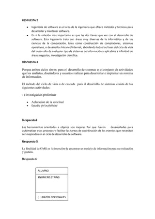 RESPUESTA 2

       Ingeniería de software es el área de la ingeniería que ofrece métodos y técnicas para
       desarrollar y mantener software.
       En si la relación mas importante es que las dos tienes que ver con el desarrollo de
       software. Esta ingeniería trata con áreas muy diversas de la informática y de las
       ciencias de la computación, tales como construcción de compiladores, sistemas
       operativos, o desarrollos Intranet/Internet, abordando todas las fases del ciclo de vida
       del desarrollo de cualquier tipo de sistemas de información y aplicables a infinidad de
       áreas: negocios, investigación científica.

RESPUESTA 3

Porque ambos ciclos sirven para el desarrollo de sistemas es el conjunto de actividades
que los analistas, diseñadores y usuarios realizan para desarrollar e implantar un sistema
de información.

El método del ciclo de vida o de cascada para el desarrollo de sistemas consta de las
siguientes actividades:

1) Investigación preliminar

       Aclaración de la solicitud
       Estudio de factibilidad




Respuesta4

Las herramientas orientadas a objetos son mejores Por que fueron           desarrolladas para
automatizar esos procesos y facilitar las tareas de coordinación de los eventos que necesitan
ser mejorados en el ciclo de desarrollo de software.

Respuesta 5

La finalidad de OMG es la intención de encontrar un modelo de información para su evaluación
y gestión,

Respuesta 6



              ALUMNO

              #NUMERO:STRING




              ( ) DATOS OPCIONALES
 