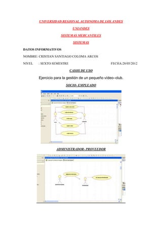 UNIVERSIDAD REGIONAL AUTONOMA DE LOS ANDES

                            UNIANDES

                     SISTEMAS MERCANTILES

                            SISTEMAS

DATOS INFORMATIVOS

NOMBRE: CRISTIAN SANTIAGO COLOMA ARCOS

NIVEL   : SEXTO SEMESTRE                           FECHA:28/05/2012

                           CASOS DE USO

        Ejercicio para la gestión de un pequeño vídeo–club.
                        SOCIO- EMPLEADO




                  ADMINISTRADOR- PROVEEDOR
 