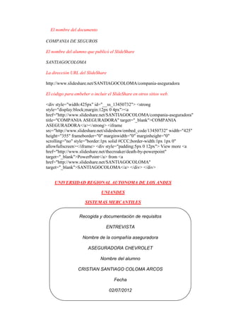 El nombre del documento

COMPANIA DE SEGUROS

El nombre del alumno que publicó el SlideShare

SANTIAGOCOLOMA

La dirección URL del SlideShare

http://www.slideshare.net/SANTIAGOCOLOMA/compania-aseguradora

El código para embeber o incluir el SlideShare en otros sitios web.

<div style="width:425px" id="__ss_13450732"> <strong
style="display:block;margin:12px 0 4px"><a
href="http://www.slideshare.net/SANTIAGOCOLOMA/compania-aseguradora"
title="COMPANIA ASEGURADORA" target="_blank">COMPANIA
ASEGURADORA</a></strong> <iframe
src="http://www.slideshare.net/slideshow/embed_code/13450732" width="425"
height="355" frameborder="0" marginwidth="0" marginheight="0"
scrolling="no" style="border:1px solid #CCC;border-width:1px 1px 0"
allowfullscreen></iframe> <div style="padding:5px 0 12px"> View more <a
href="http://www.slideshare.net/thecroaker/death-by-powerpoint"
target="_blank">PowerPoint</a> from <a
href="http://www.slideshare.net/SANTIAGOCOLOMA"
target="_blank">SANTIAGOCOLOMA</a> </div> </div>


    UNIVERSIDAD REGIONAL AUTONOMA DE LOS ANDES

                              UNIANDES

                     SISTEMAS MERCANTILES


                  Recogida y documentación de requisitos

                                ENTREVISTA

                    Nombre de la compañía aseguradora

                       ASEGURADORA CHEVROLET

                             Nombre del alumno

                 CRISTIAN SANTIAGO COLOMA ARCOS

                                     Fecha

                                  02/07/2012
 