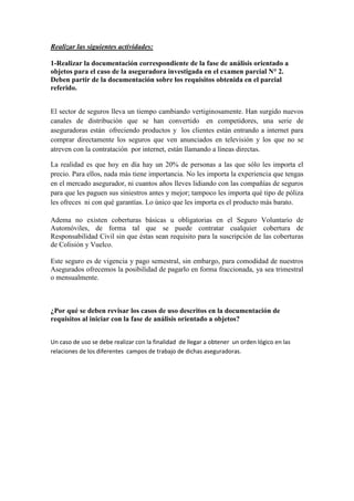 Realizar las siguientes actividades:

1-Realizar la documentación correspondiente de la fase de análisis orientado a
objetos para el caso de la aseguradora investigada en el examen parcial N° 2.
Deben partir de la documentación sobre los requisitos obtenida en el parcial
referido.


El sector de seguros lleva un tiempo cambiando vertiginosamente. Han surgido nuevos
canales de distribución que se han convertido en competidores, una serie de
aseguradoras están ofreciendo productos y los clientes están entrando a internet para
comprar directamente los seguros que ven anunciados en televisión y los que no se
atreven con la contratación por internet, están llamando a líneas directas.

La realidad es que hoy en día hay un 20% de personas a las que sólo les importa el
precio. Para ellos, nada más tiene importancia. No les importa la experiencia que tengas
en el mercado asegurador, ni cuantos años lleves lidiando con las compañías de seguros
para que les paguen sus siniestros antes y mejor; tampoco les importa qué tipo de póliza
les ofreces ni con qué garantías. Lo único que les importa es el producto más barato.

Adema no existen coberturas básicas u obligatorias en el Seguro Voluntario de
Automóviles, de forma tal que se puede contratar cualquier cobertura de
Responsabilidad Civil sin que éstas sean requisito para la suscripción de las coberturas
de Colisión y Vuelco.

Este seguro es de vigencia y pago semestral, sin embargo, para comodidad de nuestros
Asegurados ofrecemos la posibilidad de pagarlo en forma fraccionada, ya sea trimestral
o mensualmente.



¿Por qué se deben revisar los casos de uso descritos en la documentación de
requisitos al iniciar con la fase de análisis orientado a objetos?


Un caso de uso se debe realizar con la finalidad de llegar a obtener un orden lógico en las
relaciones de los diferentes campos de trabajo de dichas aseguradoras.
 