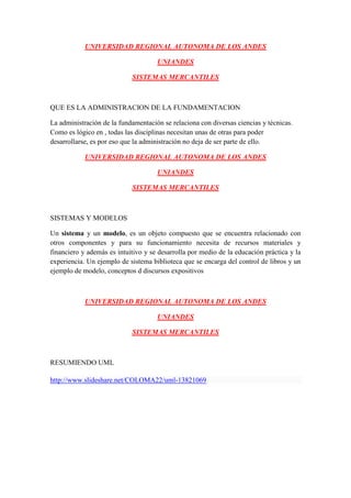 UNIVERSIDAD REGIONAL AUTONOMA DE LOS ANDES

                                     UNIANDES

                            SISTEMAS MERCANTILES



QUE ES LA ADMINISTRACION DE LA FUNDAMENTACION

La administración de la fundamentación se relaciona con diversas ciencias y técnicas.
Como es lógico en , todas las disciplinas necesitan unas de otras para poder
desarrollarse, es por eso que la administración no deja de ser parte de ello.

            UNIVERSIDAD REGIONAL AUTONOMA DE LOS ANDES

                                     UNIANDES

                            SISTEMAS MERCANTILES



SISTEMAS Y MODELOS

Un sistema y un modelo, es un objeto compuesto que se encuentra relacionado con
otros componentes y para su funcionamiento necesita de recursos materiales y
financiero y además es intuitivo y se desarrolla por medio de la educación práctica y la
experiencia. Un ejemplo de sistema biblioteca que se encarga del control de libros y un
ejemplo de modelo, conceptos d discursos expositivos



            UNIVERSIDAD REGIONAL AUTONOMA DE LOS ANDES

                                     UNIANDES

                            SISTEMAS MERCANTILES



RESUMIENDO UML

http://www.slideshare.net/COLOMA22/uml-13821069
 