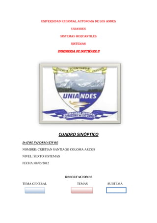 UNIVERSIDAD REGIONAL AUTONOMA DE LOS ANDES

                             UNIANDES

                        SISTEMAS MERCANTILES

                             SISTEMAS

                     INGENIERIA DE SOFTWARE II




                     CUADRO SINÒPTICO
DATOS INFORMATIVOS

NOMBRE: CRISTIAN SANTIAGO COLOMA ARCOS

NIVEL: SEXTO SISTEMAS

FECHA: 08/05/2012



                          OBSERVACIONES

TEMA GENERAL                     TEMAS           SUBTEMA
 