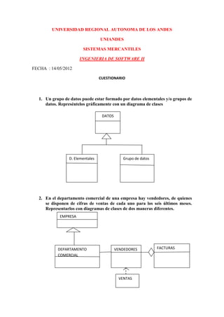 UNIVERSIDAD REGIONAL AUTONOMA DE LOS ANDES

                                   UNIANDES

                         SISTEMAS MERCANTILES

                       INGENIERIA DE SOFTWARE II

FECHA : 14/05/2012

                                   CUESTIONARIO




   1. Un grupo de datos puede estar formado por datos elementales y/o grupos de
      datos. Represéntelos gráficamente con un diagrama de clases

                                    DATOS




                  D. Elementales               Grupo de datos




   2. En el departamento comercial de una empresa hay vendedores, de quienes
      se disponen de cifras de ventas de cada uno para los seis últimos meses.
      Representarlos con diagramas de clases de dos maneras diferentes.
             EMPRESA




            DEPARTAMENTO                    VENDEDORES          FACTURAS
            COMERCIAL




                                             VENTAS
 