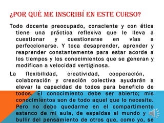 ¿POR QUÉ ME INSCRIBÍ EN ESTE CURSO?
Todo docente preocupado, consciente y con ética
tiene una práctica reflexiva que le lleva a
cuestionar y cuestionarse en vías a
perfeccionarse. Y toca desaprender, aprender y
reaprender constantemente para estar acorde a
los tiempos y los conocimientos que se generan y
modifican a velocidad vertiginosa.
La flexibilidad, creatividad, cooperación,
colaboración y creación colectiva ayudarán a
elevar la capacidad de todos para beneficio de
todos. El conocimiento debe ser abierto; mis
conocimientos son de todo aquel que lo necesite.
Pero no debo quedarme en el compartimento
estanco de mi aula, de espaldas al mundo y al
bullir del pensamiento de otros que, como yo, se
 