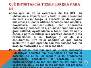 QUÉ IMPORTANCIA TIENEN LOS REA PARA
MÍ
Ahora que sé de la existencia de los REA, su
ubicación e importancia y todo lo que aprenderé
en este curso, tengo la expectativa de mejorar
mis clases al poder utilizar recursos más amplios,
novedosos, multiculturales, con diferentes
enfoques y perspectivas, en mayor cantidad y con
gran calidad, ayudándome a tener más tiempo y
espacio para cualificar mis práctica docente y las
evaluaciones a mi trabajo y el de mis
estudiantes. Otro valor añadido es que puedo
socializar lo que aprenda con mis compañeros en
aras de motivarlos a utilizar los REA.
Pero, debemos recordar que al utilizar Recursos
Educativos Abiertos hay que tomar en cuenta el
derecho de autor, el respeto a la producción
intelectual, considerar el contexto y las
particularidades de los estudiantes, del país, de
la institución, y de todos los actores del proceso
 