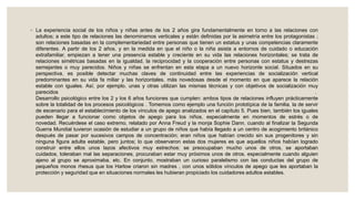 ◦ La experiencia social de los niños y niñas antes de los 2 años gira fundamentalmente en torno a las relaciones con
adultos; a este tipo de relaciones las denominamos verticales y están definidas por la asimetría entre los protagonistas ;
son relaciones basadas en la complementariedad entre personas que tienen un estatus y unas competencias claramente
diferentes. A partir de los 2 años, y en la medida en que el niño o la niña asista a entornos de cuidado o educación
extrafamiliar, empiezan a tener una presencia estable y creciente en su vida las relaciones horizontales; se trata de
relaciones simétricas basadas en la igualdad, la reciprocidad y la cooperación entre personas con estatus y destrezas
semejantes o muy parecidos. Niños y niñas se enfrentan en esta etapa a un nuevo horizonte social. Situados en su
perspectiva, es posible detectar muchas claves de continuidad entre las experiencias de socialización vertical
predominantes en su vida fa miliar y las horizontales, más novedosas desde el momento en que aparece la relación
estable con iguales. Así, por ejemplo, unas y otras utilizan las mismas técnicas y con objetivos de socialización muy
parecidos .
Desarrollo psicológico entre los 2 y los 6 años funciones que cumplen: ambos tipos de relaciones influyen prácticamente
sobre la totalidad de los procesos psicológicos . Tomemos como ejemplo una función prototípica de la familia, la de servir
de escenario para el establecimiento de los vínculos de apego analizados en el capítulo 5. Pues bien, también los iguales
pueden llegar a funcionar como objetos de apego para los niños, especialmente en momentos de estrés o de
novedad. Recuérdese el caso extremo, relatado por Anna Freud y la monja Sophie Dann, cuando al finalizar la Segunda
Guerra Mundial tuvieron ocasión de estudiar a un grupo de niños que había llegado a un centro de acogimiento británico
después de pasar por sucesivos campos de concentración; eran niños que habían crecido sin sus progenitores y sin
ninguna figura adulta estable, pero juntos; lo que observaron estas dos mujeres es que aquellos niños habían logrado
construir entre ellos unos lazos afectivos muy estrechos: se preocupaban mucho unos de otros, se aportaban
cuidados, toleraban mal las separaciones, procuraban estar muy próximos unos de otros, especialmente cuando alguien
ajeno al grupo se aproximaba, etc. En conjunto, mostraban un curioso paralelismo con las conductas del grupo de
pequeños monos rhesus que los Harlow criaron sin madres , con unos sólidos vínculos de apego que les aportaban la
protección y seguridad que en situaciones normales les hubieran propiciado los cuidadores adultos estables.
 
