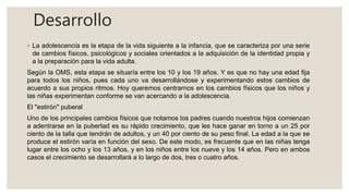 Desarrollo
◦ La adolescencia es la etapa de la vida siguiente a la infancia, que se caracteriza por una serie
de cambios físicos, psicológicos y sociales orientados a la adquisición de la identidad propia y
a la preparación para la vida adulta.
Según la OMS, esta etapa se situaría entre los 10 y los 19 años. Y es que no hay una edad fija
para todos los niños, pues cada uno va desarrollándose y experimentando estos cambios de
acuerdo a sus propios ritmos. Hoy queremos centrarnos en los cambios físicos que los niños y
las niñas experimentan conforme se van acercando a la adolescencia.
El "estirón" puberal
Uno de los principales cambios físicos que notamos los padres cuando nuestros hijos comienzan
a adentrarse en la pubertad es su rápido crecimiento, que les hace ganar en torno a un 25 por
ciento de la talla que tendrán de adultos, y un 40 por ciento de su peso final. La edad a la que se
produce el estirón varía en función del sexo. De este modo, es frecuente que en las niñas tenga
lugar entre los ocho y los 13 años, y en los niños entre los nueve y los 14 años. Pero en ambos
casos el crecimiento se desarrollará a lo largo de dos, tres o cuatro años.
 