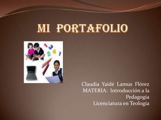 MI  PORTAFOLIO Claudia  Yaidé  Lamus  Flórez MATERIA:  Introducción a la Pedagogía Licenciatura en Teología 