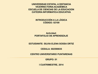 UNIVERSIDAD ESTATAL A DISTANCIA
VICERRECTORIA ACADÉMICA
ESCUELA DE CIENCIAS DE LA EDUCACION
CÁTEDRA INFORMATICA EDUCATIVA
INTRODUCCIÓN A LA LÓGICA
CÓDIGO: 02109
Actividad:
PORTAFOLIO DE APRENDIZAJE
ESTUDIANTE: SILVIA ELENA SOSSA ORTIZ
CEDULA: 602590835
CENTRO UNIVERSITARIO PUNTARENAS
GRUPO: 01
I CUATRIMESTRE, 2014
 