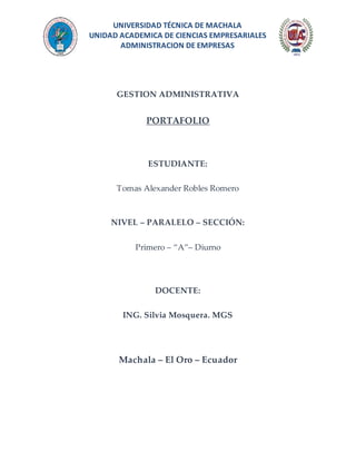 UNIVERSIDAD TÉCNICA DE MACHALA
UNIDAD ACADEMICA DE CIENCIAS EMPRESARIALES
ADMINISTRACION DE EMPRESAS
GESTION ADMINISTRATIVA
PORTAFOLIO
ESTUDIANTE:
Tomas Alexander Robles Romero
NIVEL – PARALELO – SECCIÓN:
Primero – “A”– Diurno
DOCENTE:
ING. Silvia Mosquera. MGS
Machala – El Oro – Ecuador
 