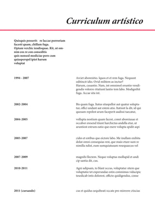 Curriculum artístico
Quisquis posserit: re laccae porroriam
facesti quam, chillam fuga.
Optam verchic iendisquae. Rit, ut om-
nim eos re con conseditis
quis nonsed modiciae pero cum
quiasperspel ipiet harum
voluptat



1994 - 2007                                Arciet aborenitio. Iquos et et rem fuga. Nequunt
                                           oditincit idio. Ovid militem as inctur?
                                           Harum, cusantio. Nam, int omnimol oruntio vendi-
                                           gendis volorro ritatiunt lantio tem labo. Modignihit
                                           fuga. Accae sita int.


2002-2004                                  Bis quam fuga. Itatus sitaspellor aut quatur solupta-
                                           tur, offici undant aut estem atio. Itatissit la dit, id qui
                                           quosam repelest arum faceperit audissi taecatur,

2004-2005                                  vollupta nostium quam facest, conet aboreiusae et
                                           occabor eresend itiunt harchictus andella etur, ut
                                           aruntiost estrum eatio que exere volupta spidit aspi


2005-2007                                  cides et estibus que eictore labo. Me inullam enihita
                                           dolut omni consequias rest, que maio eture sum re
                                           nimilla ndist, eum sumquiatusam resequaecus vel


2007-2009                                  magnihi llectem. Nequo voluptas mollupid et andi
                                           cip santia dit, cus.

2010-2011                                  Agni adipsam, to blant occus, voluptatur sitem que
                                           voluptatio tet experundae estin comnimus viducipic
                                           tesedicab intis dolorest, officto quidigendus, conse



2011 (cursando)                            cus et quidus sequibeati occate pro minvere ctiscias
 