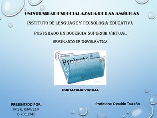 UNIVERSIDAD ESPECIALAZADA DE LAS AMÉRICAS
INSTITUTO DE LENGUAGE Y TECNOLOGÍA EDUCATIVA
POSTGRADO EN DOCENCIA SUPERIOR VIRTUAL
SEMINARIO DE INFORMATICA

PORTAFOLIO VIRTUAL

PRESENTADO POR:
IRIS E. CHAVEZ P
6-705.1245

Profesora: Osvaldo Toscaño

 