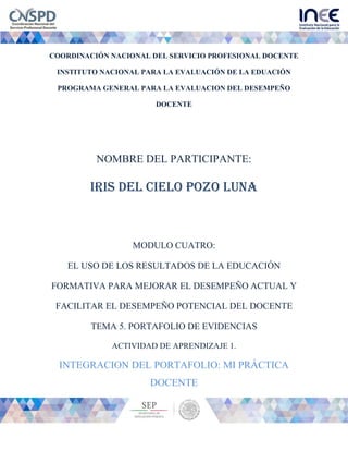 COORDINACIÓN NACIONAL DEL SERVICIO PROFESIONAL DOCENTE
INSTITUTO NACIONAL PARA LA EVALUACIÓN DE LA EDUACIÓN
PROGRAMA GENERAL PARA LA EVALUACION DEL DESEMPEÑO
DOCENTE
NOMBRE DEL PARTICIPANTE:
IRIS DEL CIELO POZO LUNA
MODULO CUATRO:
EL USO DE LOS RESULTADOS DE LA EDUCACIÓN
FORMATIVA PARA MEJORAR EL DESEMPEÑO ACTUAL Y
FACILITAR EL DESEMPEÑO POTENCIAL DEL DOCENTE
TEMA 5. PORTAFOLIO DE EVIDENCIAS
ACTIVIDAD DE APRENDIZAJE 1.
INTEGRACION DEL PORTAFOLIO: MI PRÁCTICA
DOCENTE
 
