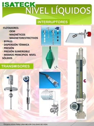 INTERRUPTORES
•FLOTADORES:
      •OEM
      •MAGNÉTICOS
      •MAGNETORESTRICTIVOS
• BYPASS
• DISPERSIÓN TÉRMICA
• PRESIÓN
• PRESIÓN SUMERGIBLE
• MISMOS PRINCIPIOS NIVEL
SÓLIDOS


TRANSMISORES




TECNOLOGIA PARA UNA MEJOR CALIDAD DE VIDA
 