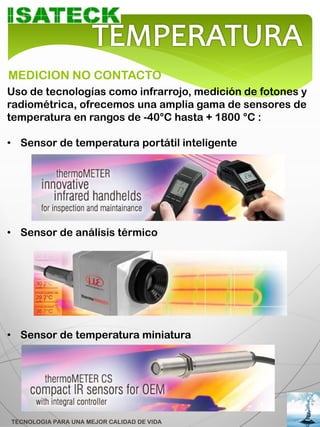 MEDICION NO CONTACTO
Uso de tecnologías como infrarrojo, medición de fotones y
radiométrica, ofrecemos una amplia gama de sensores de
temperatura en rangos de -40°C hasta + 1800 °C :

• Sensor de temperatura portátil inteligente




• Sensor de análisis térmico




• Sensor de temperatura miniatura




TECNOLOGIA PARA UNA MEJOR CALIDAD DE VIDA
 