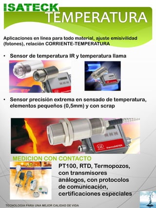Aplicaciones en línea para todo material, ajuste emisivilidad
(fotones), relación CORRIENTE-TEMPERATURA

• Sensor de temperatura IR y temperatura llama




• Sensor precisión extrema en sensado de temperatura,
  elementos pequeños (0,5mm) y con scrap




    MEDICION CON CONTACTO
                 PT100, RTD, Termopozos,
                 con transmisores
                 análogos, con protocolos
                 de comunicación,
                 certificaciones especiales
TECNOLOGIA PARA UNA MEJOR CALIDAD DE VIDA
 