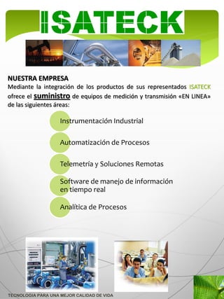 NUESTRA EMPRESA
Mediante la integración de los productos de sus representados ISATECK
ofrece el suministro de equipos de medición y transmisión «EN LINEA»
de las siguientes áreas:

                    Instrumentación Industrial

                    Automatización de Procesos

                    Telemetría y Soluciones Remotas

                    Software de manejo de información
                    en tiempo real

                    Analítica de Procesos




TECNOLOGIA PARA UNA MEJOR CALIDAD DE VIDA
 