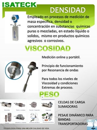 Empleado en procesos de medición de
                     masa específica, densidad o
                     concentración en substancias químicas
                     puras o mezcladas, en estado líquido o
                     solidos, mismo en productos químicos
                     agresivos o corrosivos.



                                  Medición online y portátil.

                                  Principio de funcionamiento
                                  por Resonancia de ondas

                                  Para todos los niveles de
                                  Viscosidad y condiciones
                                  Extremas de proceso.

                                  .
                                             CELDAS DE CARGA
                                             SUMADORAS

                                             PESAJE DINÁMICO PARA
                                             BANDAS
                                             TRANSPORTADORAS
TECNOLOGIA PARA UNA MEJOR CALIDAD DE VIDA
 