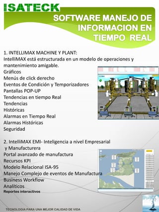 1. INTELLIMAX MACHINE Y PLANT:
IntelliMAX está estructurada en un modelo de operaciones y
mantenimiento amigable.
Gráficos
Menús de click derecho
Eventos de Condición y Temporizadores
Pantallas POP-UP
Tendencias en tiempo Real
Tendencias
Históricas
Alarmas en Tiempo Real
Alarmas Históricas
Seguridad

2. IntelliMAX EMI- Inteligencia a nivel Empresarial
y Manufacturera
Portal avanzado de manufactura
Recursos KPI
Modelo Relacional ISA-95
Manejo Complejo de eventos de Manufactura
Business Workflow
Analíticos
Reportes interactivos




 TECNOLOGIA PARA UNA MEJOR CALIDAD DE VIDA
 