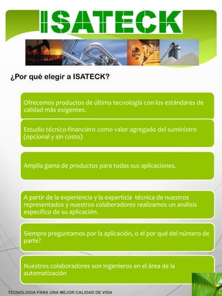 ¿Por qué elegir a ISATECK?


      Ofrecemos productos de última tecnología con los estándares de
      calidad más exigentes.

      Estudio técnico-financiero como valor agregado del suministro
      (opcional y sin costo)



      Amplia gama de productos para todas sus aplicaciones.



      A partir de la experiencia y la experticia técnica de nuestros
      representados y nuestros colaboradores realizamos un análisis
      específico de su aplicación.


      Siempre preguntamos por la aplicación, o el por qué del número de
      parte?


      Nuestros colaboradores son ingenieros en el área de la
      automatización

TECNOLOGIA PARA UNA MEJOR CALIDAD DE VIDA
 