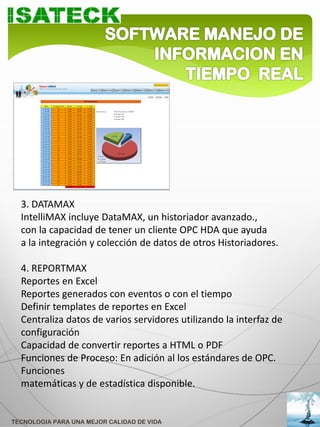 3. DATAMAX
  IntelliMAX incluye DataMAX, un historiador avanzado.,
  con la capacidad de tener un cliente OPC HDA que ayuda
  a la integración y colección de datos de otros Historiadores.

  4. REPORTMAX
  Reportes en Excel
  Reportes generados con eventos o con el tiempo
  Definir templates de reportes en Excel
  Centraliza datos de varios servidores utilizando la interfaz de
  configuración
  Capacidad de convertir reportes a HTML o PDF
  Funciones de Proceso: En adición al los estándares de OPC.
  Funciones
  matemáticas y de estadística disponible.


TECNOLOGIA PARA UNA MEJOR CALIDAD DE VIDA
 