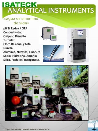 pH & Redox / ORP
Conductividad
Oxigeno Disuelto
Turbidez
Cloro Residual y total
Dureza
Aluminio, Nitratos, Fluoruro
Sodio, Hidracina, Amonio
Silica, Fosfatos, manganeso.




TECNOLOGIA PARA UNA MEJOR CALIDAD DE VIDA
 