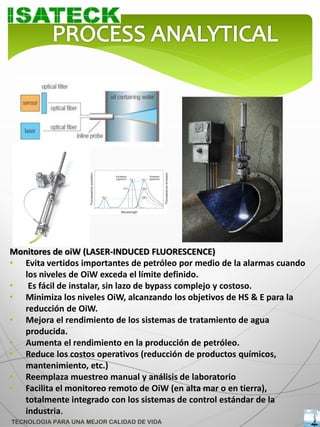 Monitores de oiW (LASER-INDUCED FLUORESCENCE)
• Evita vertidos importantes de petróleo por medio de la alarmas cuando
   los niveles de OiW exceda el límite definido.
•   Es fácil de instalar, sin lazo de bypass complejo y costoso.
• Minimiza los niveles OiW, alcanzando los objetivos de HS & E para la
   reducción de OiW.
• Mejora el rendimiento de los sistemas de tratamiento de agua
   producida.
• Aumenta el rendimiento en la producción de petróleo.
• Reduce los costos operativos (reducción de productos químicos,
   mantenimiento, etc.)
• Reemplaza muestreo manual y análisis de laboratorio
• Facilita el monitoreo remoto de OiW (en alta mar o en tierra),
   totalmente integrado con los sistemas de control estándar de la
   industria.
TECNOLOGIA PARA UNA MEJOR CALIDAD DE VIDA
 