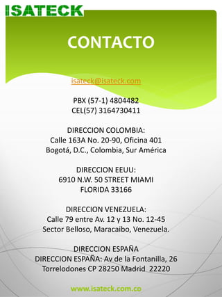 CONTACTO
          isateck@isateck.com

          PBX (57-1) 4804482
          CEL(57) 3164730411

         DIRECCION COLOMBIA:
    Calle 163A No. 20-90, Oficina 401
   Bogotá, D.C., Colombia, Sur América

           DIRECCION EEUU:
      6910 N.W. 50 STREET MIAMI
            FLORIDA 33166

         DIRECCION VENEZUELA:
   Calle 79 entre Av. 12 y 13 No. 12-45
  Sector Belloso, Maracaibo, Venezuela.

           DIRECCION ESPAÑA
DIRECCION ESPAÑA: Av de la Fontanilla, 26
  Torrelodones CP 28250 Madrid 22220

          www.isateck.com.co
 