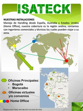 NUESTRAS INSTALACIONES
Manejo de Handling desde España, Australia y Estados Unidos
(Home Office), nuestra cobertura es la región andina, contamos
con ingenieros comerciales y técnicos los cuales pueden viajar a su
zona.




     Oficinas Principales:
     • Bogotá
     • Maracaibo
     Oficinas virtuales
     y/o convenios
       Home Office

TECNOLOGIA PARA UNA MEJOR CALIDAD DE VIDA
 