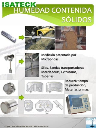 Medición patentada por
                                  Microondas.

                                  Silos, Bandas transportadoras
                                  Mezcladoras, Extrusoras,
                                  Tuberías.
                                                   Reduzca tiempo
                                                   de producción,
                                                   Materias primas.




TECNOLOGIA PARA UNA MEJOR CALIDAD DE VIDA
 